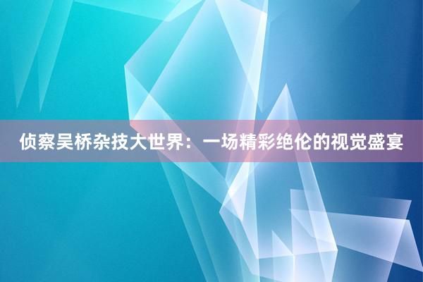 侦察吴桥杂技大世界：一场精彩绝伦的视觉盛宴